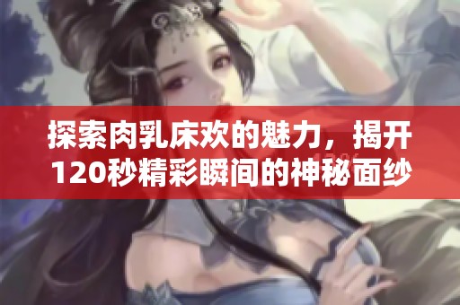 探索肉乳床欢的魅力，揭开120秒精彩瞬间的神秘面纱