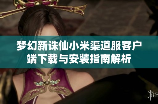 梦幻新诛仙小米渠道服客户端下载与安装指南解析