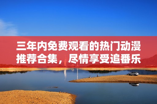 三年内免费观看的热门动漫推荐合集，尽情享受追番乐趣