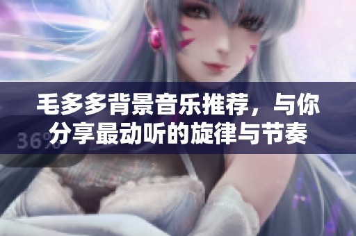 毛多多背景音乐推荐，与你分享最动听的旋律与节奏
