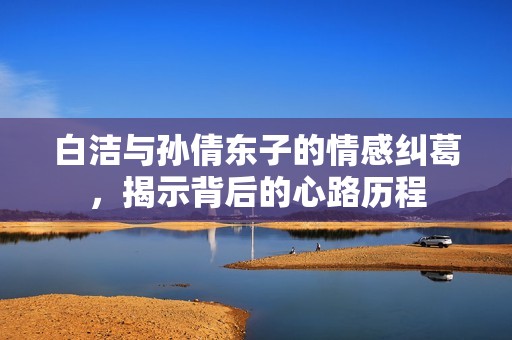 白洁与孙倩东子的情感纠葛，揭示背后的心路历程
