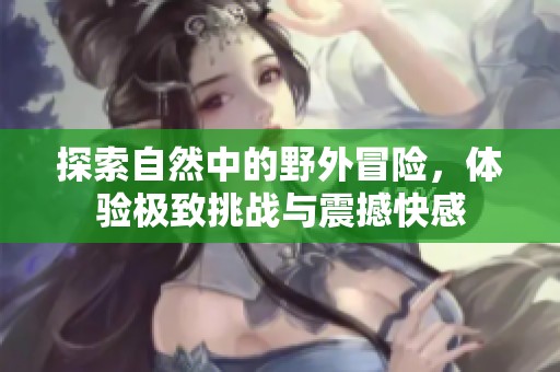 探索自然中的野外冒险，体验极致挑战与震撼快感