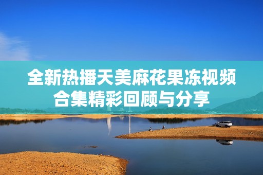 全新热播天美麻花果冻视频合集精彩回顾与分享