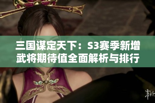三国谋定天下：S3赛季新增武将期待值全面解析与排行总结