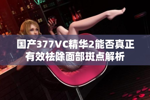 国产377VC精华2能否真正有效祛除面部斑点解析