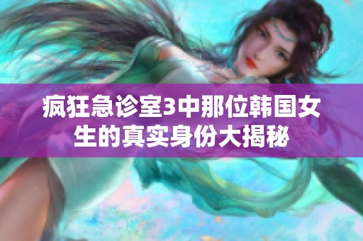 疯狂急诊室3中那位韩国女生的真实身份大揭秘