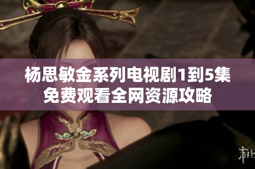 杨思敏金系列电视剧1到5集免费观看全网资源攻略