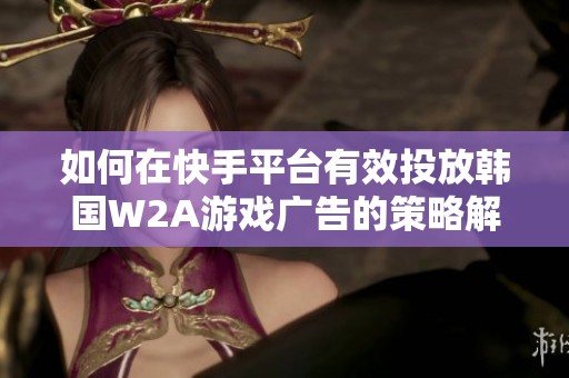 如何在快手平台有效投放韩国W2A游戏广告的策略解析