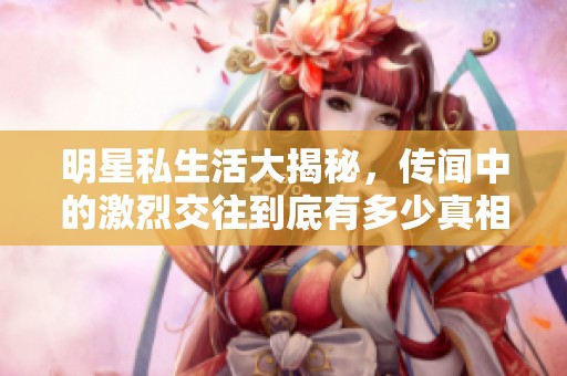 明星私生活大揭秘，传闻中的激烈交往到底有多少真相
