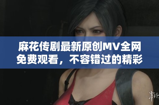 麻花传剧最新原创MV全网免费观看，不容错过的精彩盛宴！