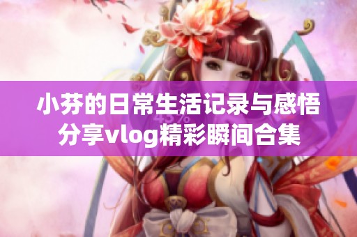 小芬的日常生活记录与感悟分享vlog精彩瞬间合集