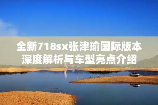 全新718sx张津瑜国际版本深度解析与车型亮点介绍