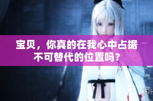 宝贝，你真的在我心中占据不可替代的位置吗？