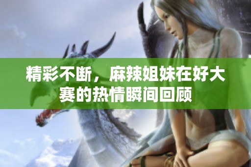 精彩不断，麻辣姐妹在好大赛的热情瞬间回顾