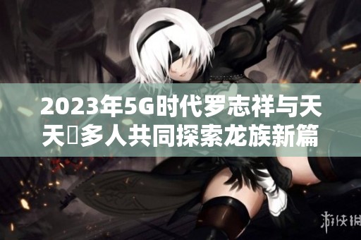 2023年5G时代罗志祥与天天奭多人共同探索龙族新篇章