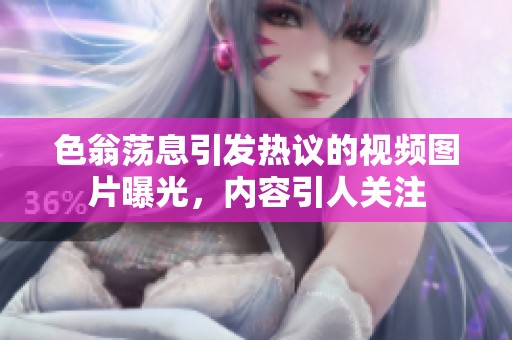 色翁荡息引发热议的视频图片曝光，内容引人关注