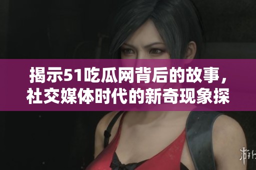 揭示51吃瓜网背后的故事，社交媒体时代的新奇现象探索