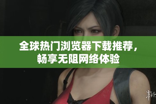 全球热门浏览器下载推荐，畅享无阻网络体验