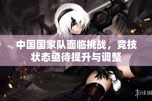 中国国家队面临挑战，竞技状态亟待提升与调整
