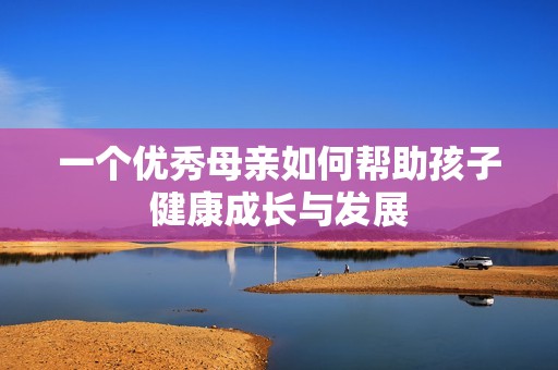 一个优秀母亲如何帮助孩子健康成长与发展