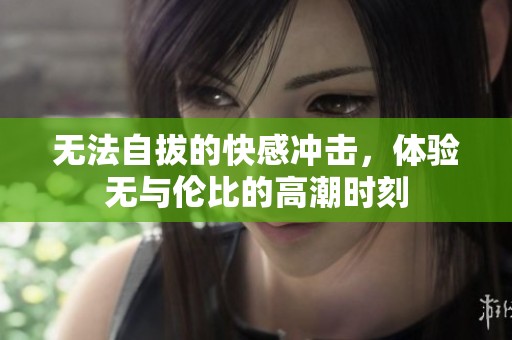 无法自拔的快感冲击，体验无与伦比的高潮时刻