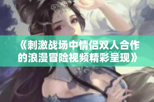 《刺激战场中情侣双人合作的浪漫冒险视频精彩呈现》