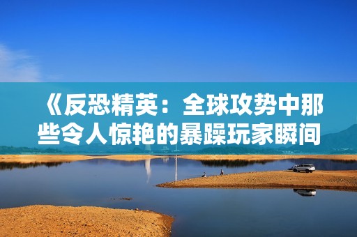 《反恐精英：全球攻势中那些令人惊艳的暴躁玩家瞬间》