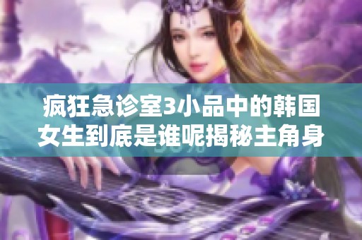 疯狂急诊室3小品中的韩国女生到底是谁呢揭秘主角身份