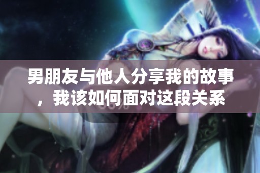 男朋友与他人分享我的故事，我该如何面对这段关系