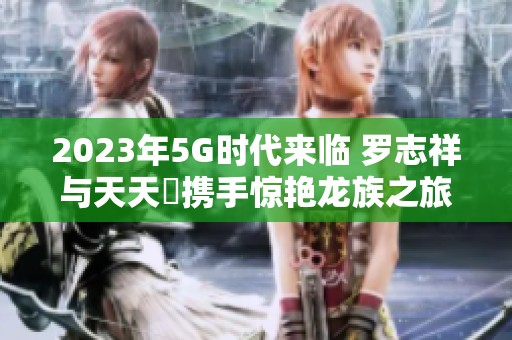 2023年5G时代来临 罗志祥与天天奭携手惊艳龙族之旅