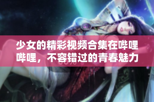 少女的精彩视频合集在哔哩哔哩，不容错过的青春魅力