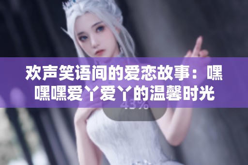 欢声笑语间的爱恋故事：嘿嘿嘿爱丫爱丫的温馨时光