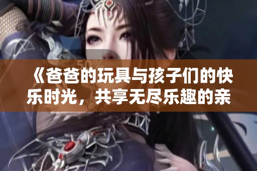 《爸爸的玩具与孩子们的快乐时光，共享无尽乐趣的亲子互动》
