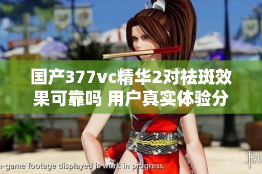 国产377vc精华2对祛斑效果可靠吗 用户真实体验分享