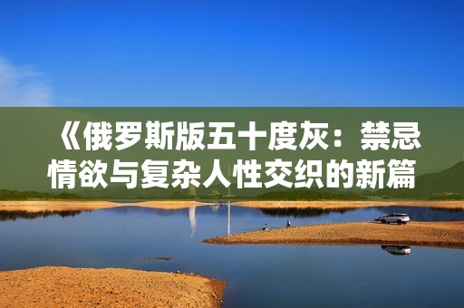 《俄罗斯版五十度灰：禁忌情欲与复杂人性交织的新篇章》