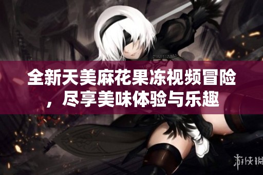 全新天美麻花果冻视频冒险，尽享美味体验与乐趣