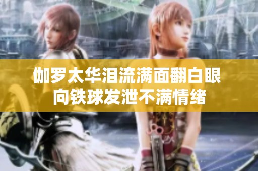 伽罗太华泪流满面翻白眼 向铁球发泄不满情绪