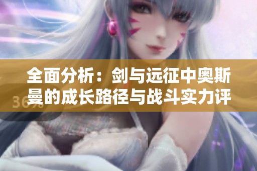 全面分析：剑与远征中奥斯曼的成长路径与战斗实力评估