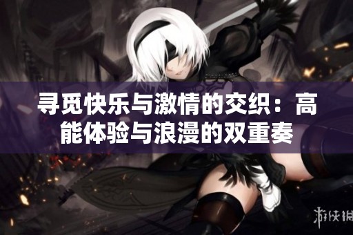 寻觅快乐与激情的交织：高能体验与浪漫的双重奏