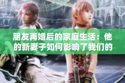 朋友再婚后的家庭生活：他的新妻子如何影响了我们的关系