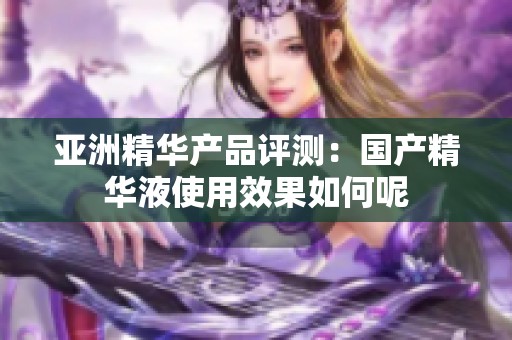 亚洲精华产品评测：国产精华液使用效果如何呢