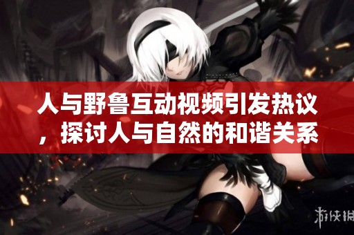 人与野鲁互动视频引发热议，探讨人与自然的和谐关系