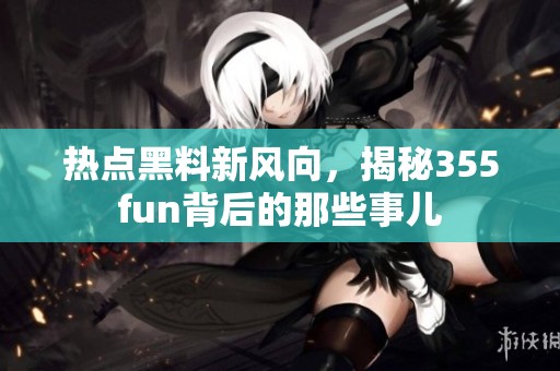热点黑料新风向，揭秘355fun背后的那些事儿