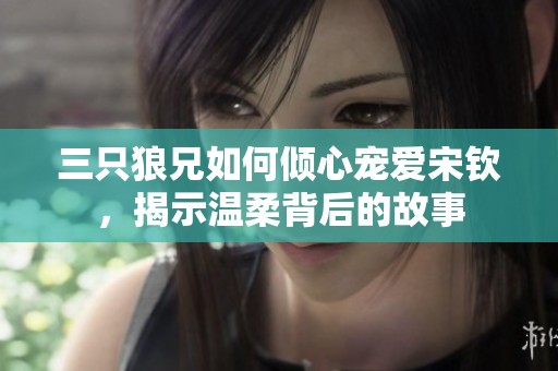 三只狼兄如何倾心宠爱宋钦，揭示温柔背后的故事