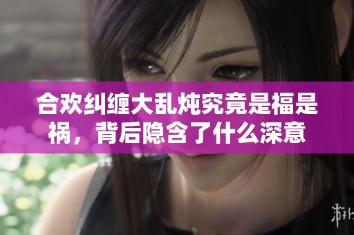 合欢纠缠大乱炖究竟是福是祸，背后隐含了什么深意