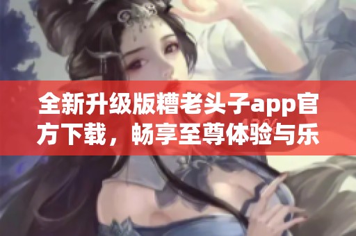 全新升级版糟老头子app官方下载，畅享至尊体验与乐趣