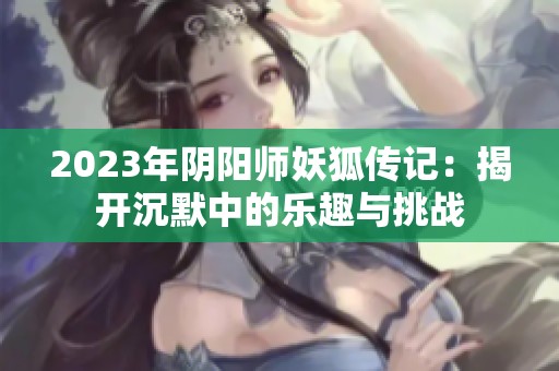 2023年阴阳师妖狐传记：揭开沉默中的乐趣与挑战