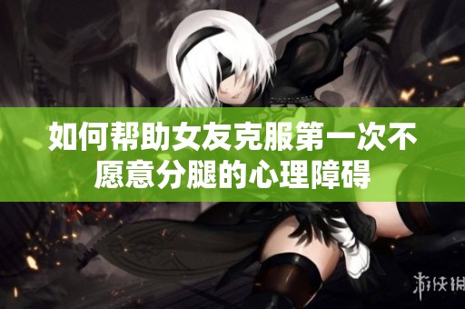 如何帮助女友克服第一次不愿意分腿的心理障碍