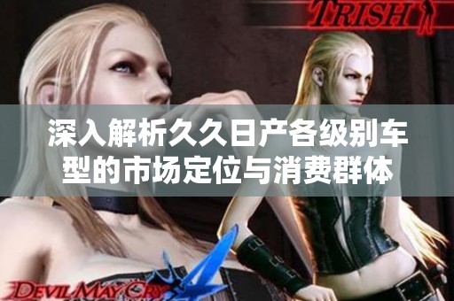 深入解析久久日产各级别车型的市场定位与消费群体