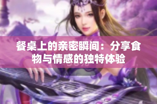 餐桌上的亲密瞬间：分享食物与情感的独特体验